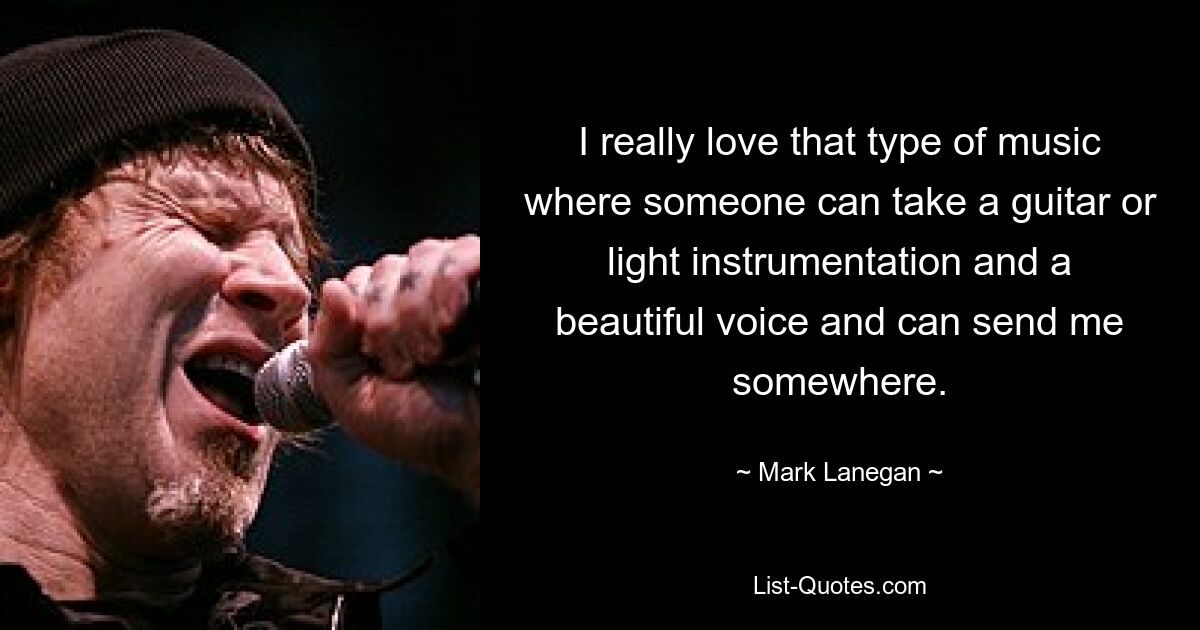 I really love that type of music where someone can take a guitar or light instrumentation and a beautiful voice and can send me somewhere. — © Mark Lanegan