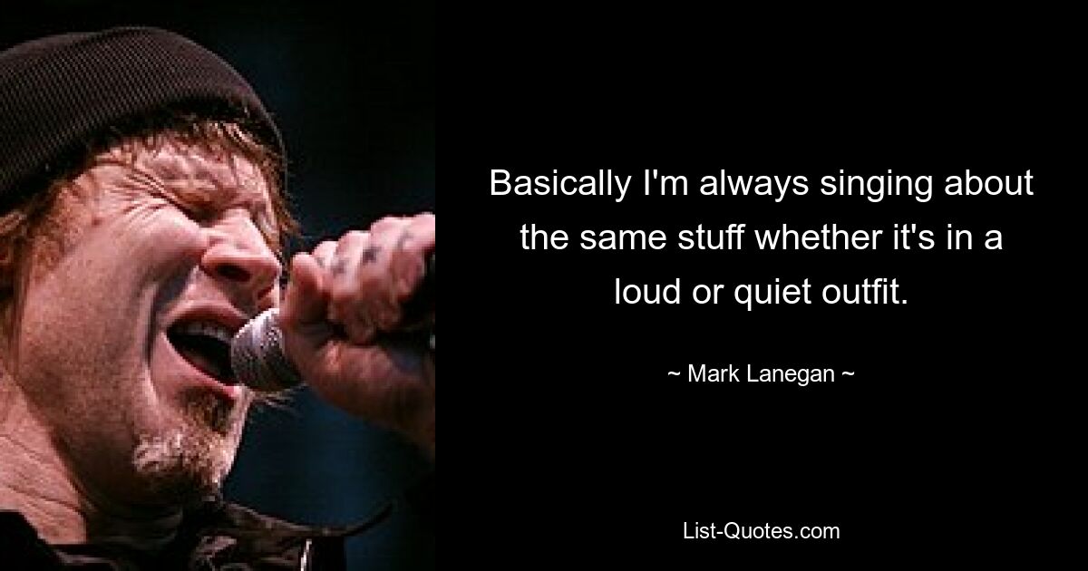 Basically I'm always singing about the same stuff whether it's in a loud or quiet outfit. — © Mark Lanegan