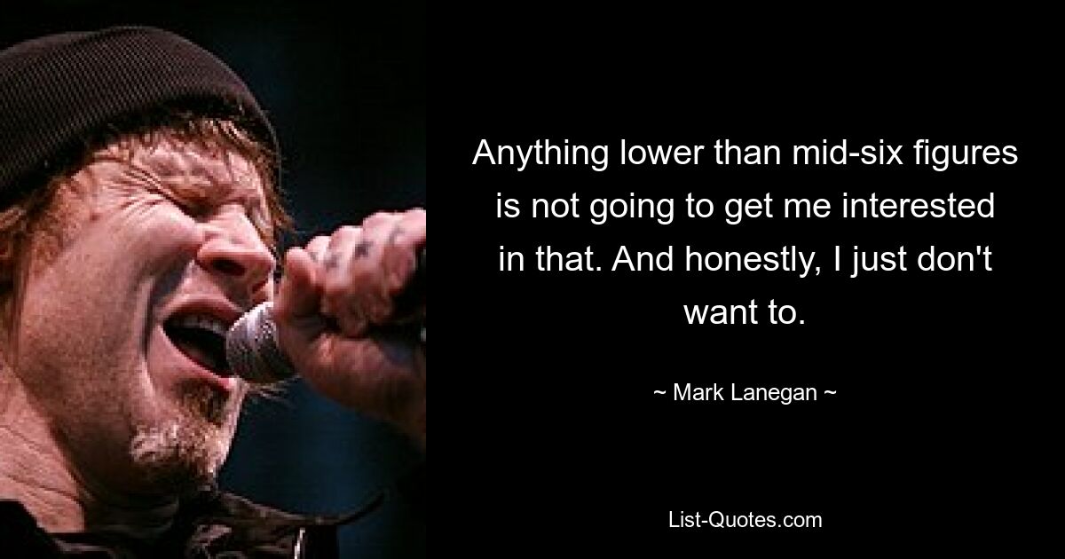 Anything lower than mid-six figures is not going to get me interested in that. And honestly, I just don't want to. — © Mark Lanegan