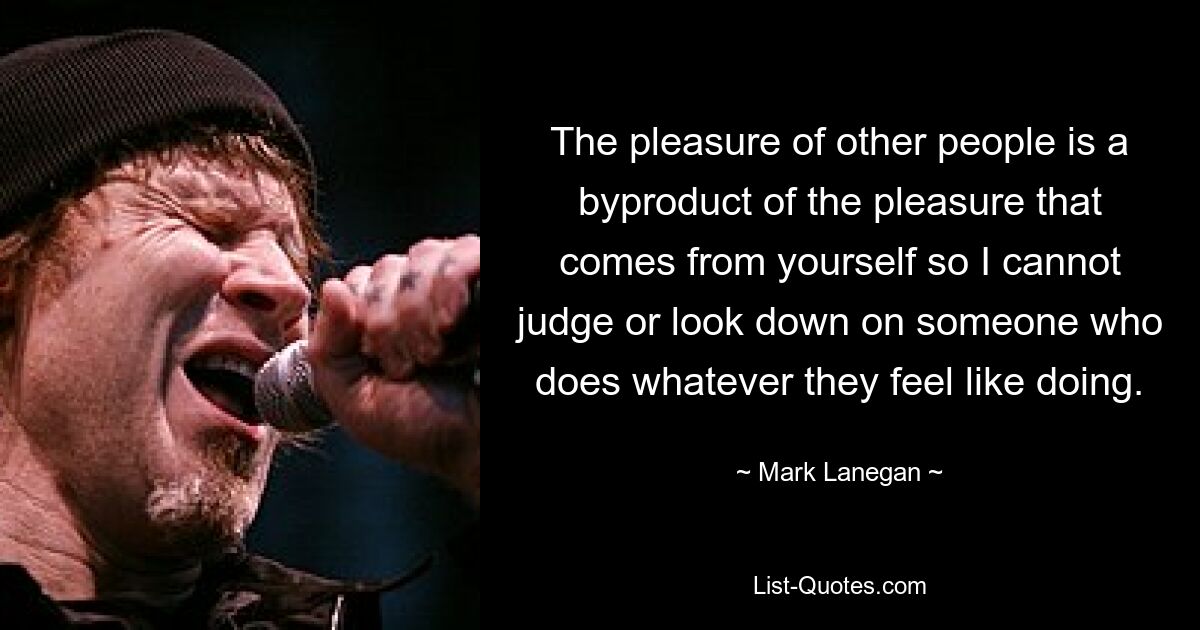 The pleasure of other people is a byproduct of the pleasure that comes from yourself so I cannot judge or look down on someone who does whatever they feel like doing. — © Mark Lanegan