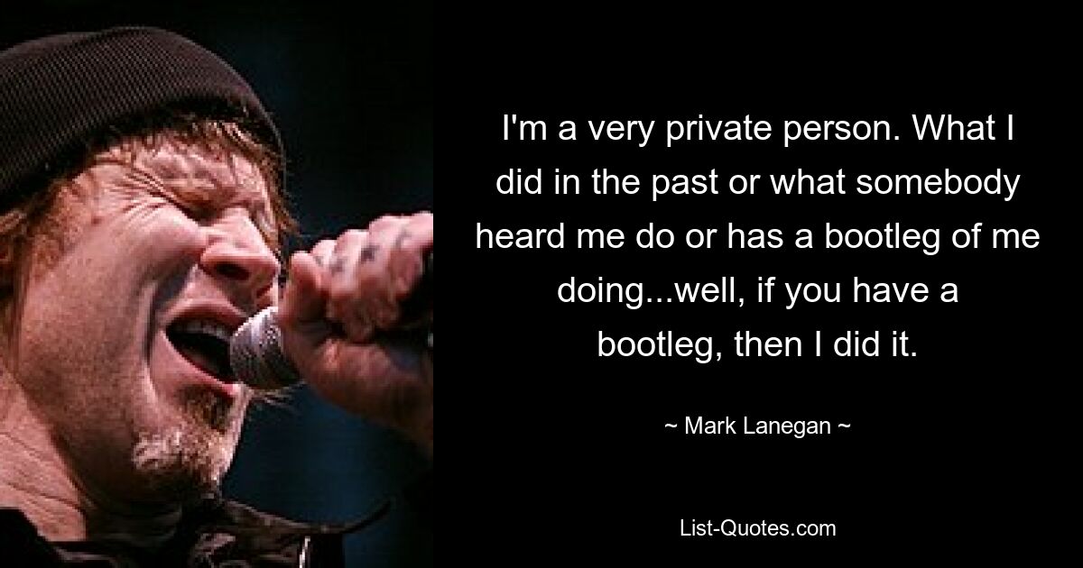 I'm a very private person. What I did in the past or what somebody heard me do or has a bootleg of me doing...well, if you have a bootleg, then I did it. — © Mark Lanegan