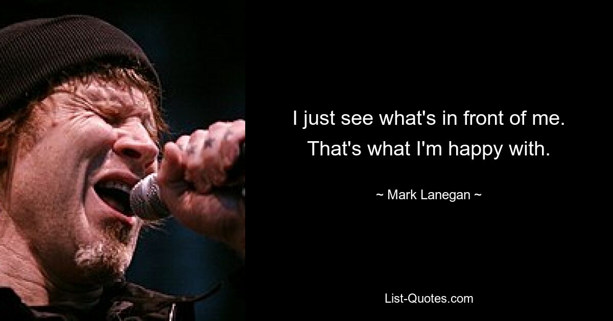 I just see what's in front of me. That's what I'm happy with. — © Mark Lanegan