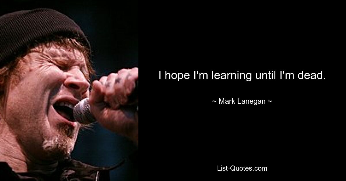 I hope I'm learning until I'm dead. — © Mark Lanegan