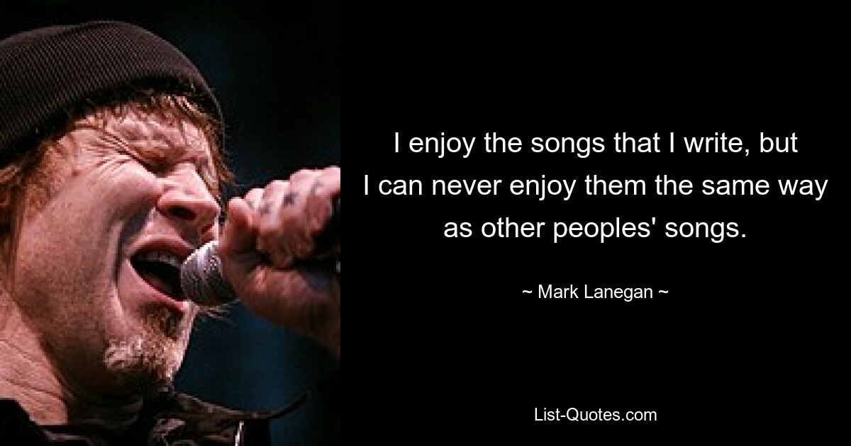 I enjoy the songs that I write, but I can never enjoy them the same way as other peoples' songs. — © Mark Lanegan