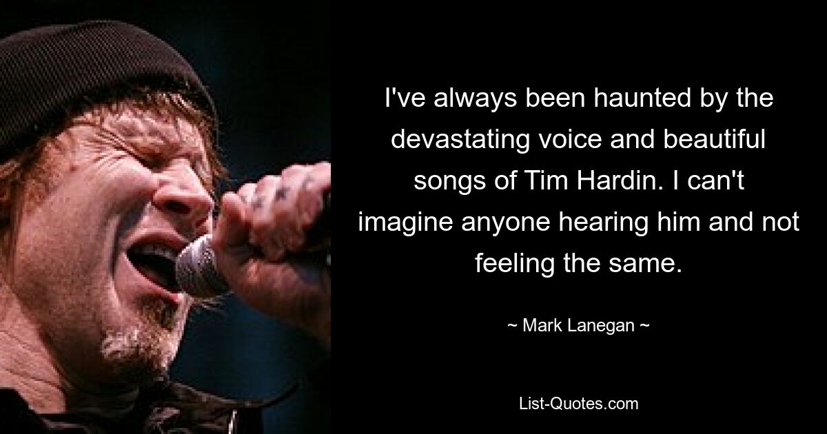 I've always been haunted by the devastating voice and beautiful songs of Tim Hardin. I can't imagine anyone hearing him and not feeling the same. — © Mark Lanegan