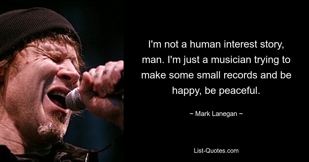 I'm not a human interest story, man. I'm just a musician trying to make some small records and be happy, be peaceful. — © Mark Lanegan