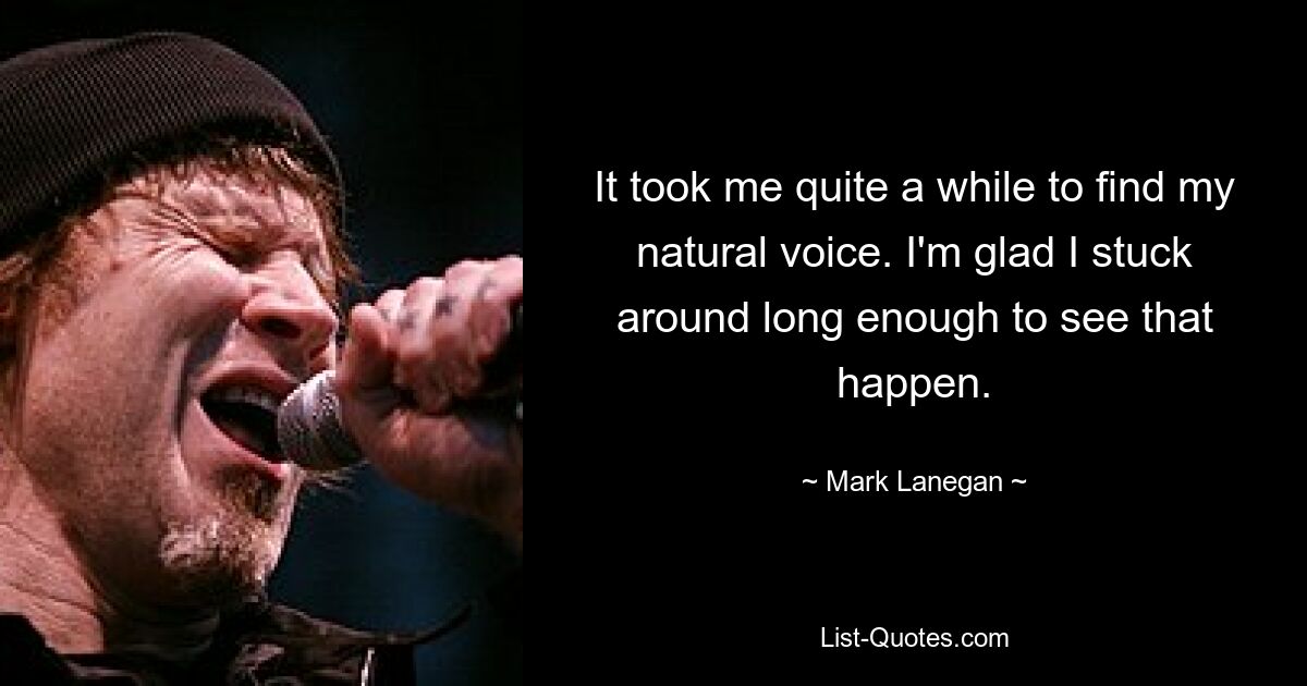 It took me quite a while to find my natural voice. I'm glad I stuck around long enough to see that happen. — © Mark Lanegan