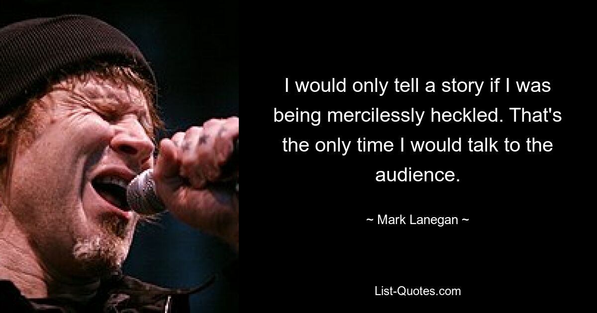 I would only tell a story if I was being mercilessly heckled. That's the only time I would talk to the audience. — © Mark Lanegan