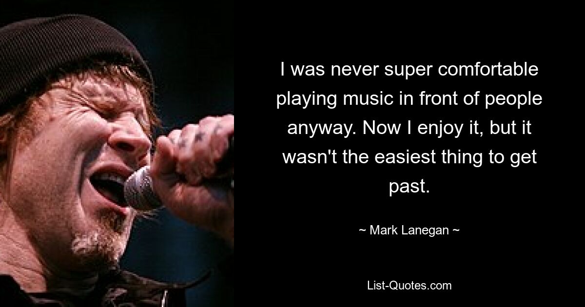 I was never super comfortable playing music in front of people anyway. Now I enjoy it, but it wasn't the easiest thing to get past. — © Mark Lanegan