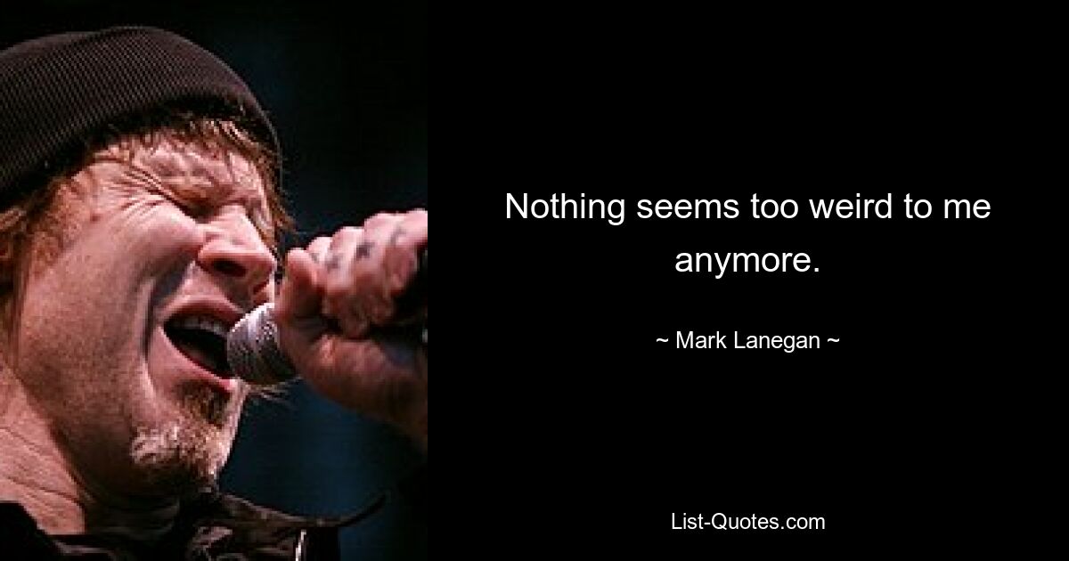 Nothing seems too weird to me anymore. — © Mark Lanegan