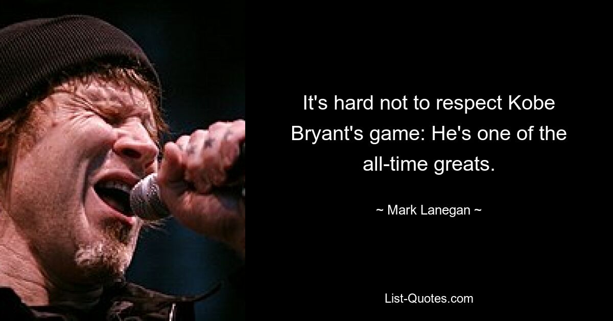 It's hard not to respect Kobe Bryant's game: He's one of the all-time greats. — © Mark Lanegan