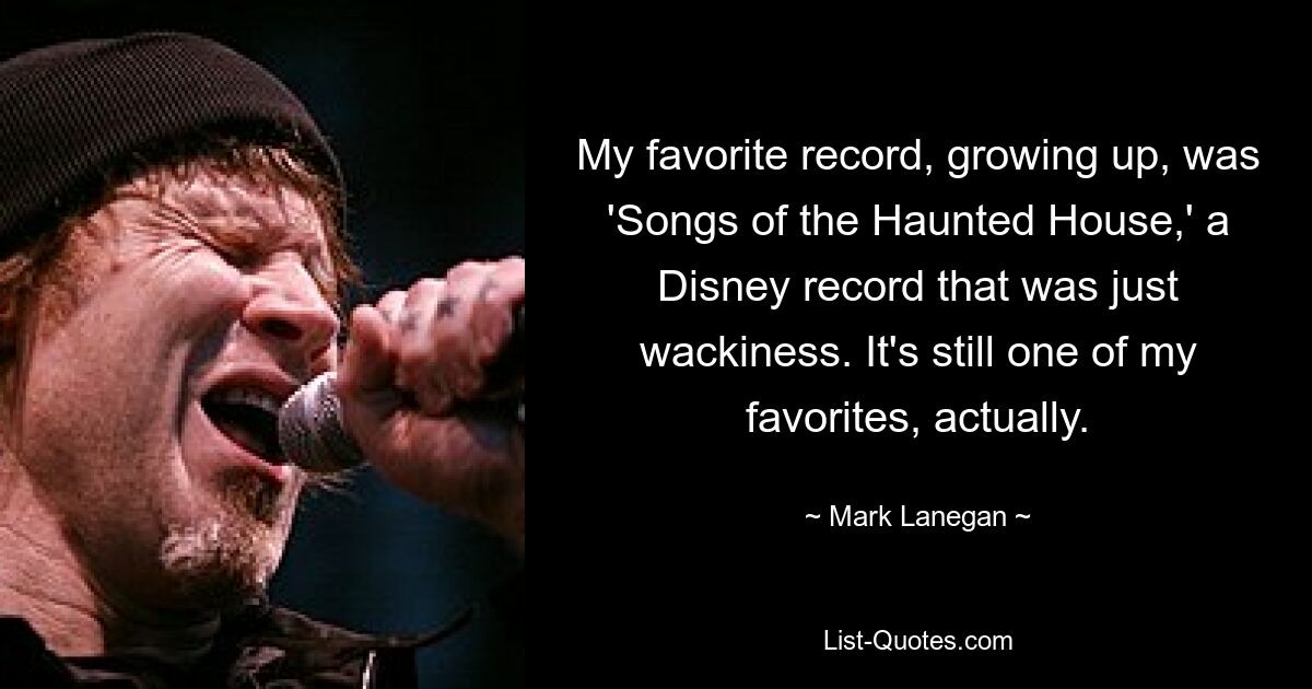 My favorite record, growing up, was 'Songs of the Haunted House,' a Disney record that was just wackiness. It's still one of my favorites, actually. — © Mark Lanegan