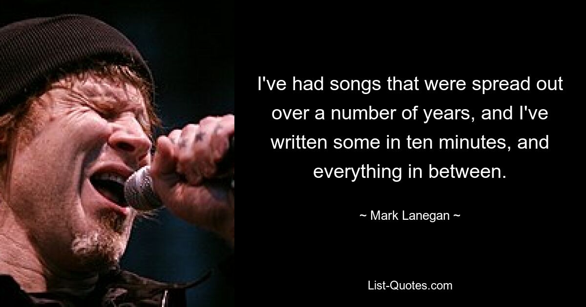 I've had songs that were spread out over a number of years, and I've written some in ten minutes, and everything in between. — © Mark Lanegan