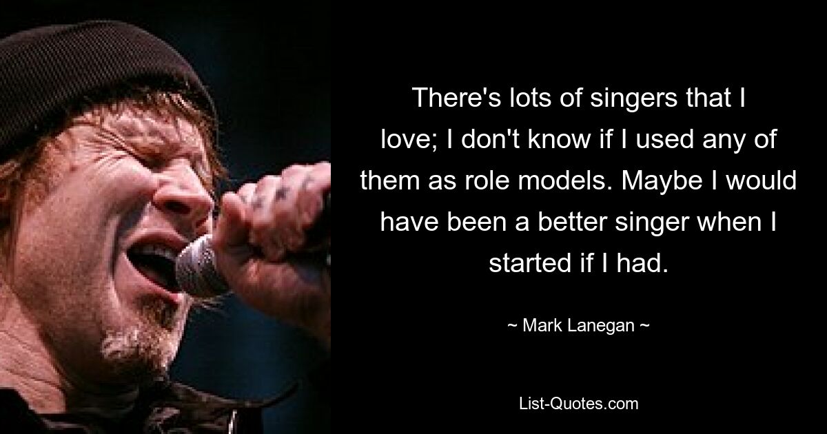 There's lots of singers that I love; I don't know if I used any of them as role models. Maybe I would have been a better singer when I started if I had. — © Mark Lanegan