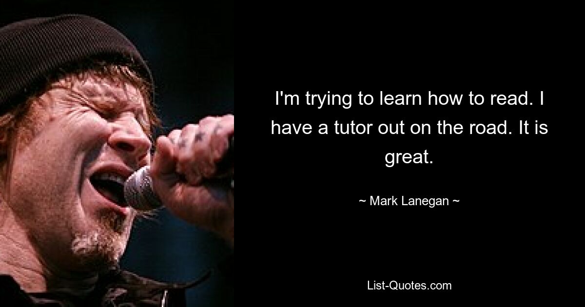 I'm trying to learn how to read. I have a tutor out on the road. It is great. — © Mark Lanegan