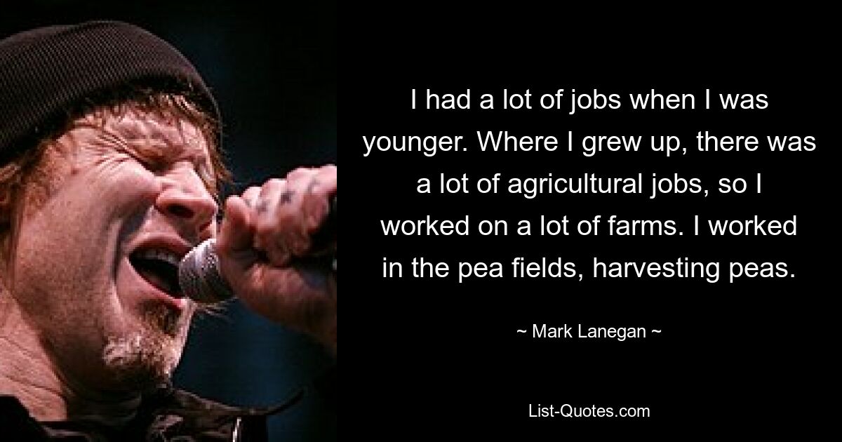 I had a lot of jobs when I was younger. Where I grew up, there was a lot of agricultural jobs, so I worked on a lot of farms. I worked in the pea fields, harvesting peas. — © Mark Lanegan