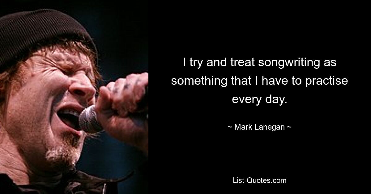 I try and treat songwriting as something that I have to practise every day. — © Mark Lanegan