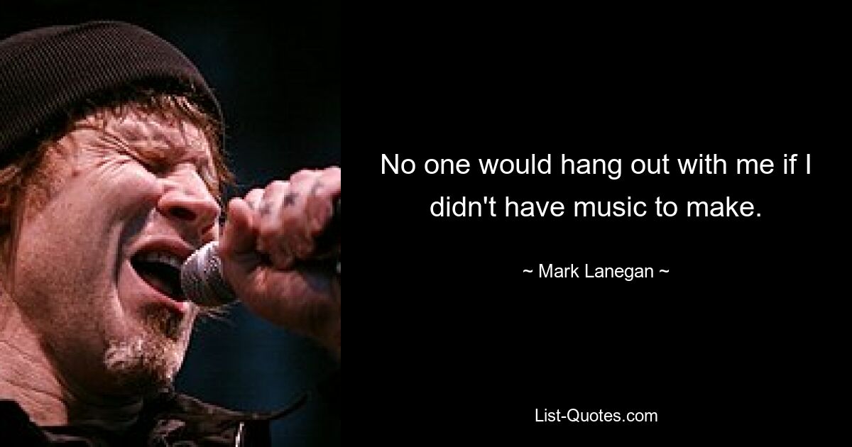 No one would hang out with me if I didn't have music to make. — © Mark Lanegan