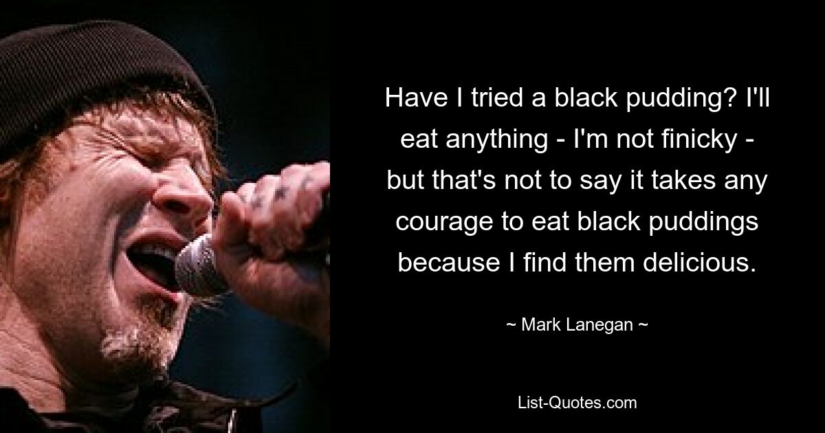 Have I tried a black pudding? I'll eat anything - I'm not finicky - but that's not to say it takes any courage to eat black puddings because I find them delicious. — © Mark Lanegan