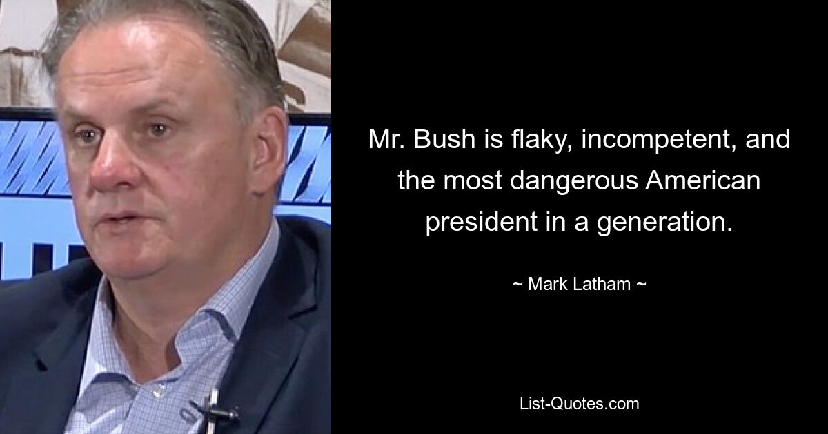 Mr. Bush is flaky, incompetent, and the most dangerous American president in a generation. — © Mark Latham