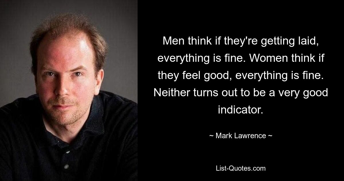 Men think if they're getting laid, everything is fine. Women think if they feel good, everything is fine. Neither turns out to be a very good indicator. — © Mark Lawrence