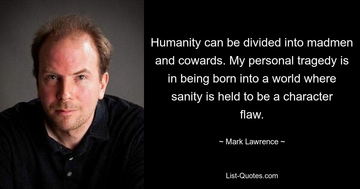 Humanity can be divided into madmen and cowards. My personal tragedy is in being born into a world where sanity is held to be a character flaw. — © Mark Lawrence