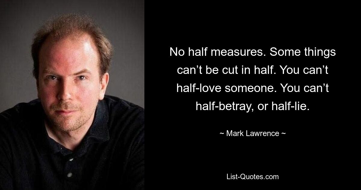 No half measures. Some things can’t be cut in half. You can’t half-love someone. You can’t half-betray, or half-lie. — © Mark Lawrence