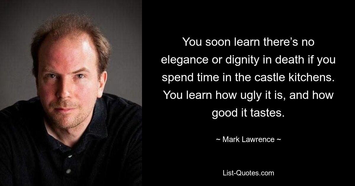 You soon learn there’s no elegance or dignity in death if you spend time in the castle kitchens. You learn how ugly it is, and how good it tastes. — © Mark Lawrence