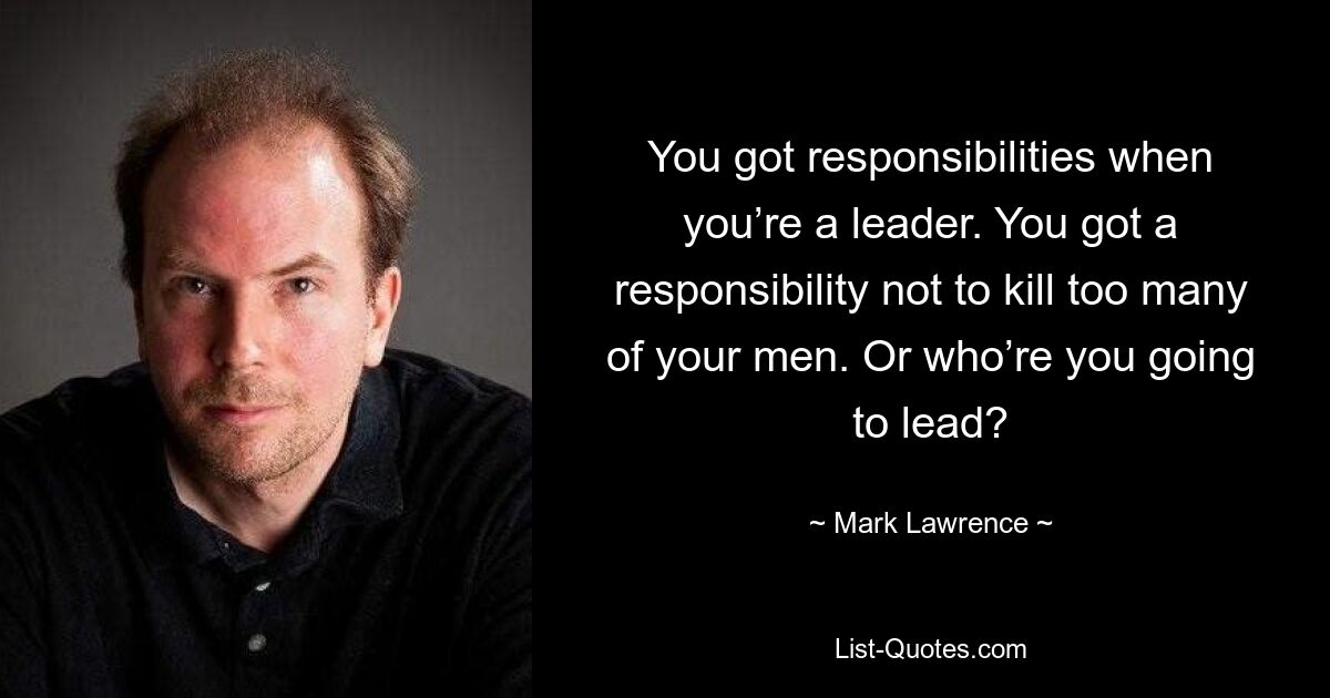 You got responsibilities when you’re a leader. You got a responsibility not to kill too many of your men. Or who’re you going to lead? — © Mark Lawrence