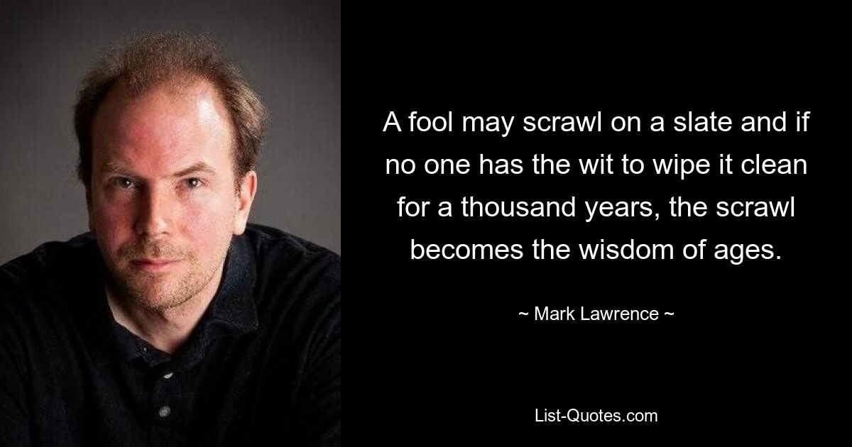 A fool may scrawl on a slate and if no one has the wit to wipe it clean for a thousand years, the scrawl becomes the wisdom of ages. — © Mark Lawrence