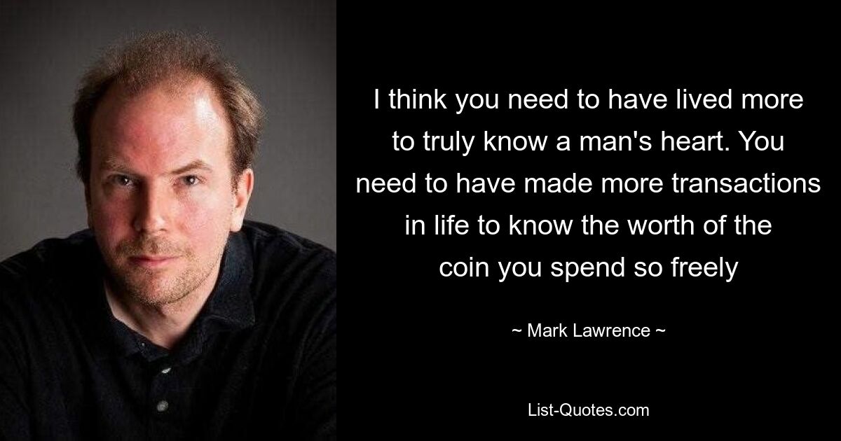 I think you need to have lived more to truly know a man's heart. You need to have made more transactions in life to know the worth of the coin you spend so freely — © Mark Lawrence