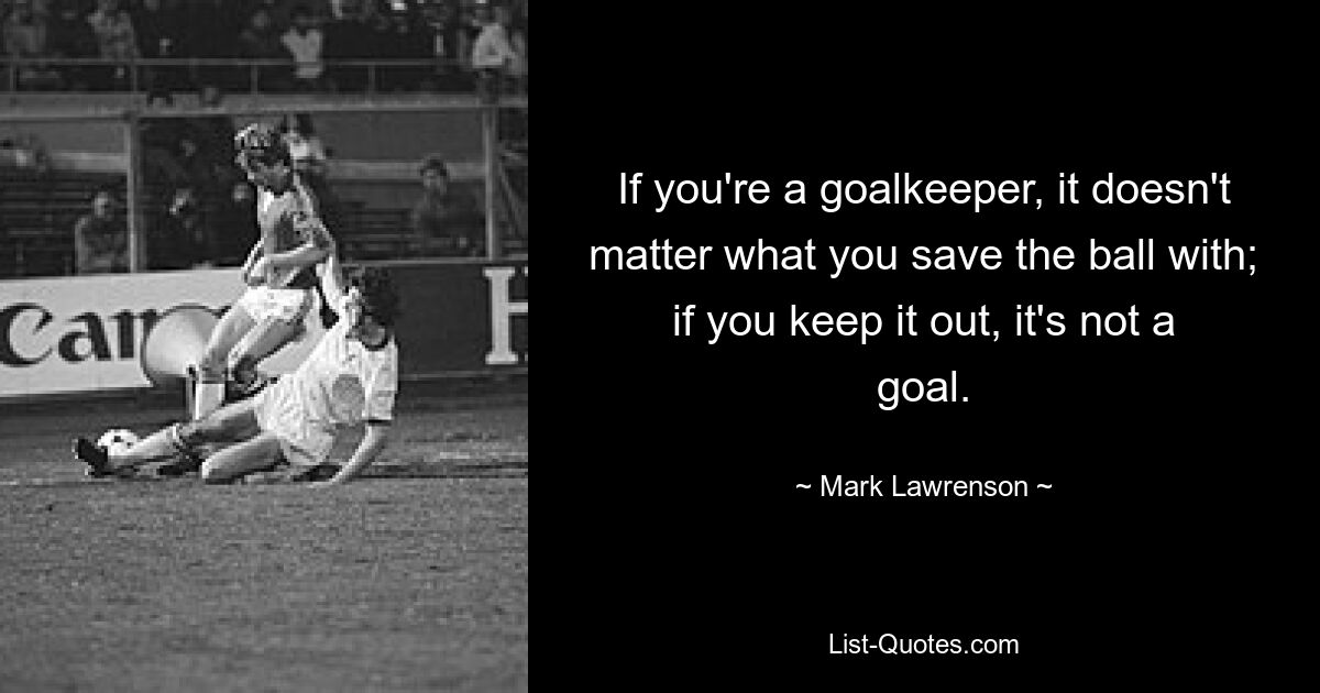 If you're a goalkeeper, it doesn't matter what you save the ball with; if you keep it out, it's not a goal. — © Mark Lawrenson