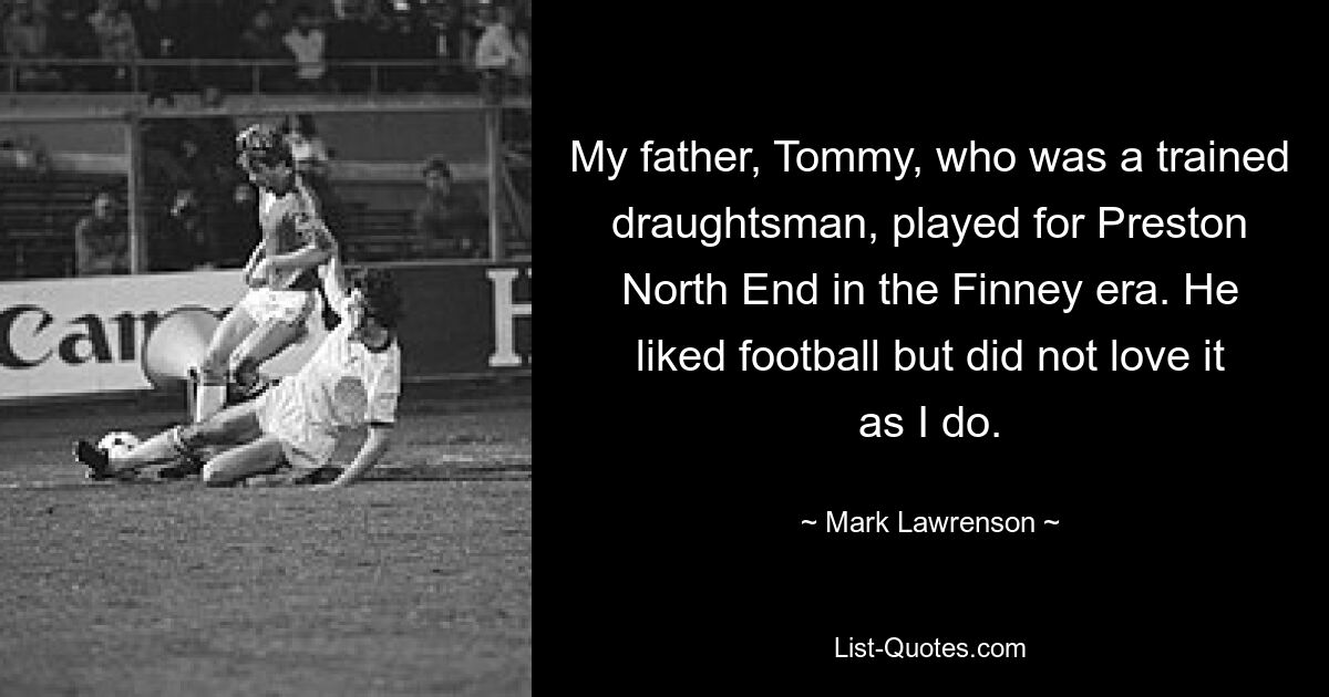 My father, Tommy, who was a trained draughtsman, played for Preston North End in the Finney era. He liked football but did not love it as I do. — © Mark Lawrenson