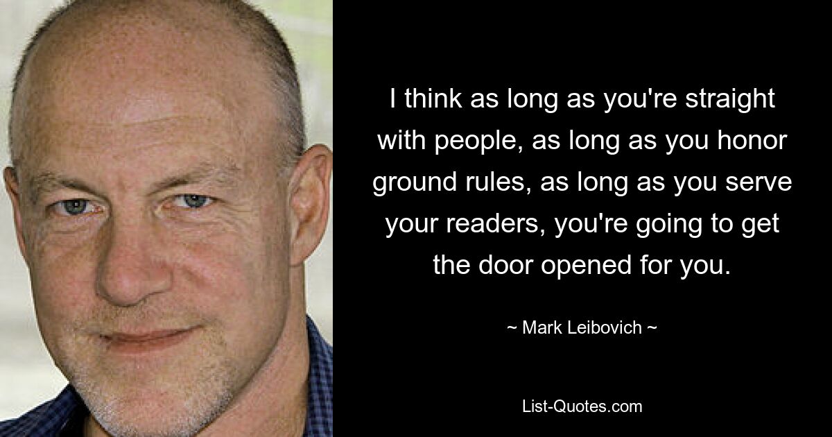 I think as long as you're straight with people, as long as you honor ground rules, as long as you serve your readers, you're going to get the door opened for you. — © Mark Leibovich