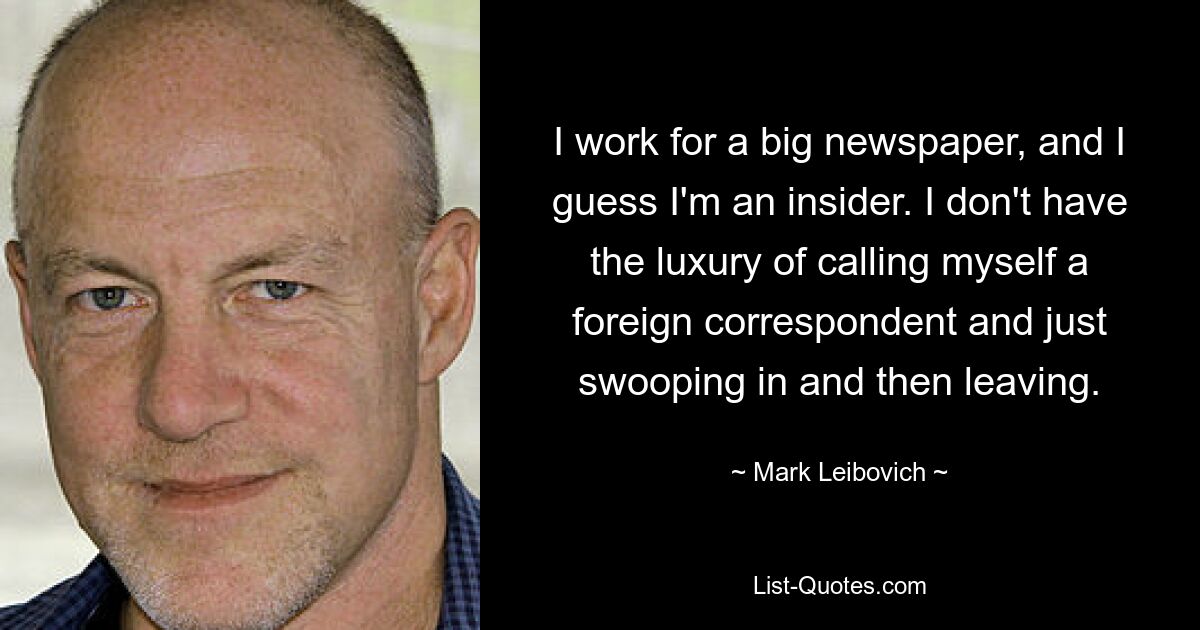 I work for a big newspaper, and I guess I'm an insider. I don't have the luxury of calling myself a foreign correspondent and just swooping in and then leaving. — © Mark Leibovich