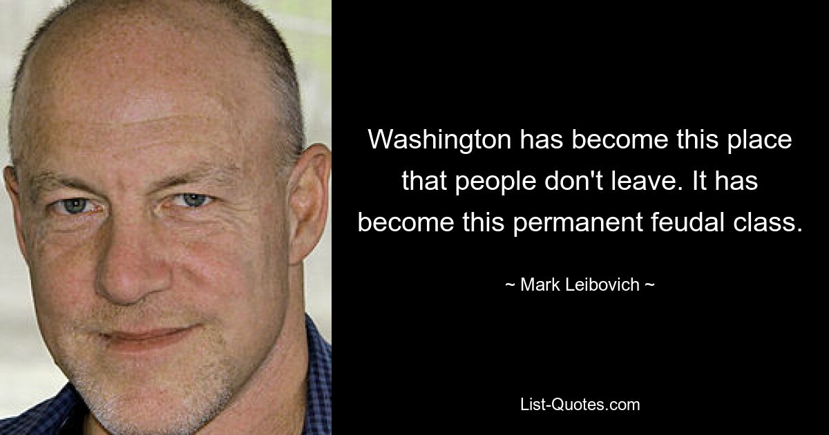 Washington has become this place that people don't leave. It has become this permanent feudal class. — © Mark Leibovich