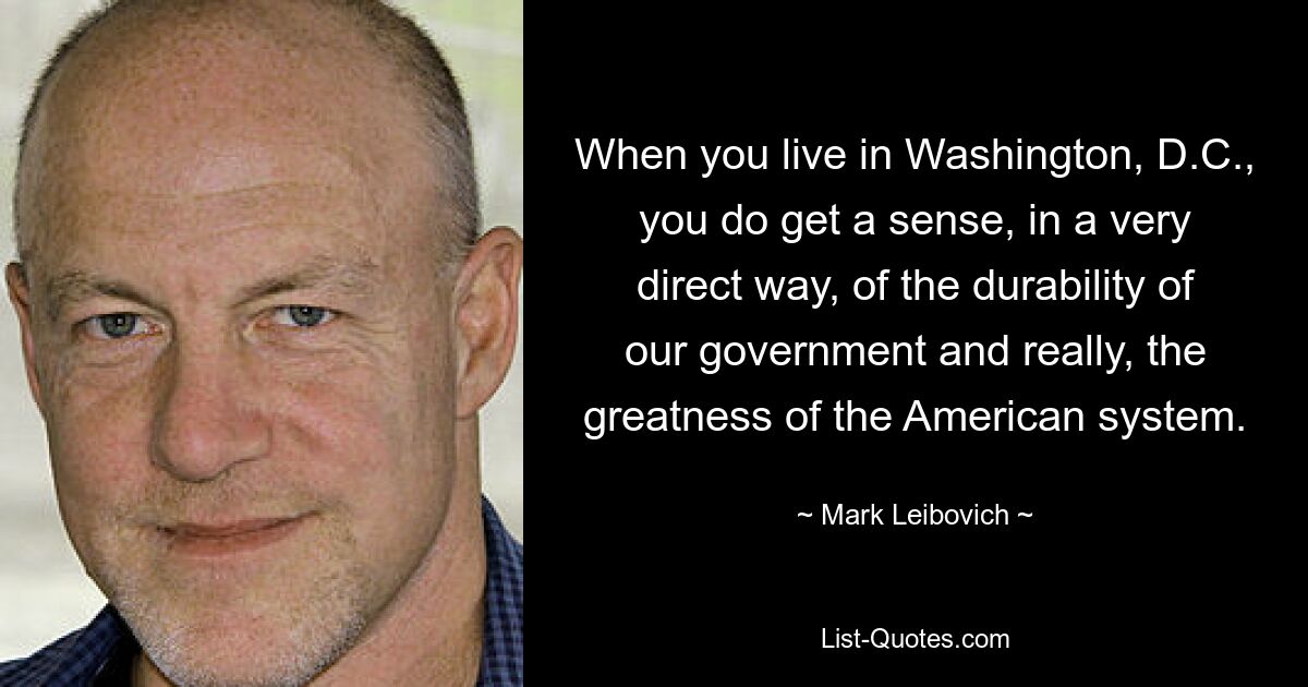 When you live in Washington, D.C., you do get a sense, in a very direct way, of the durability of our government and really, the greatness of the American system. — © Mark Leibovich