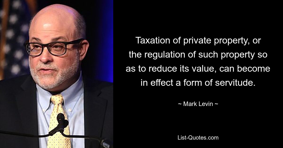 Taxation of private property, or the regulation of such property so as to reduce its value, can become in effect a form of servitude. — © Mark Levin