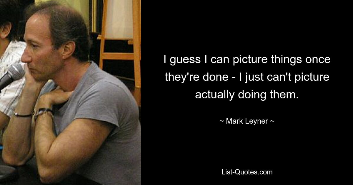 I guess I can picture things once they're done - I just can't picture actually doing them. — © Mark Leyner