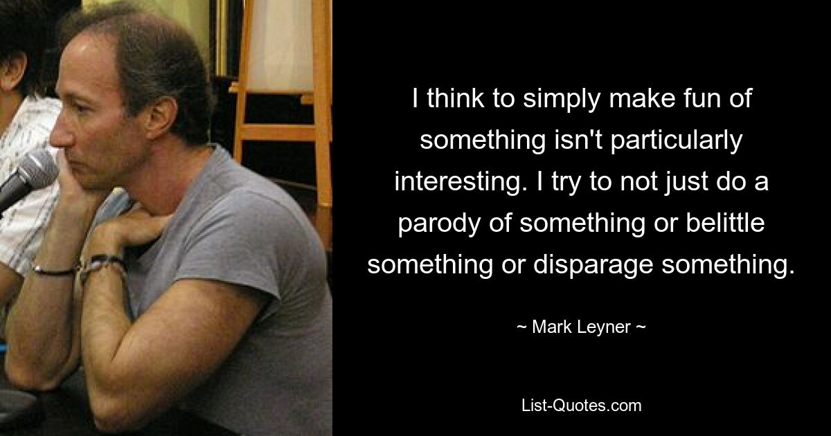 I think to simply make fun of something isn't particularly interesting. I try to not just do a parody of something or belittle something or disparage something. — © Mark Leyner