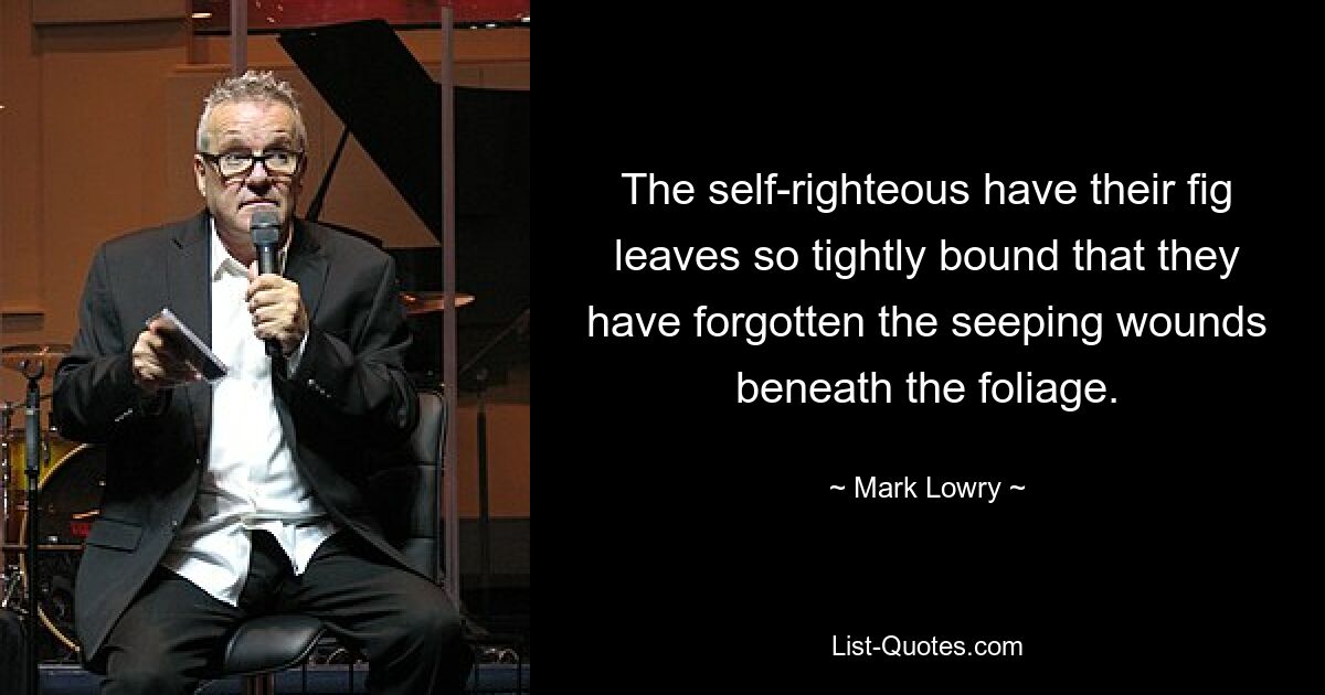 The self-righteous have their fig leaves so tightly bound that they have forgotten the seeping wounds beneath the foliage. — © Mark Lowry