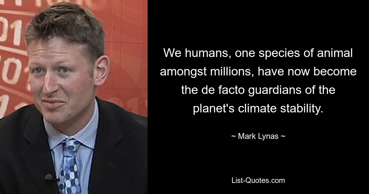 We humans, one species of animal amongst millions, have now become the de facto guardians of the planet's climate stability. — © Mark Lynas