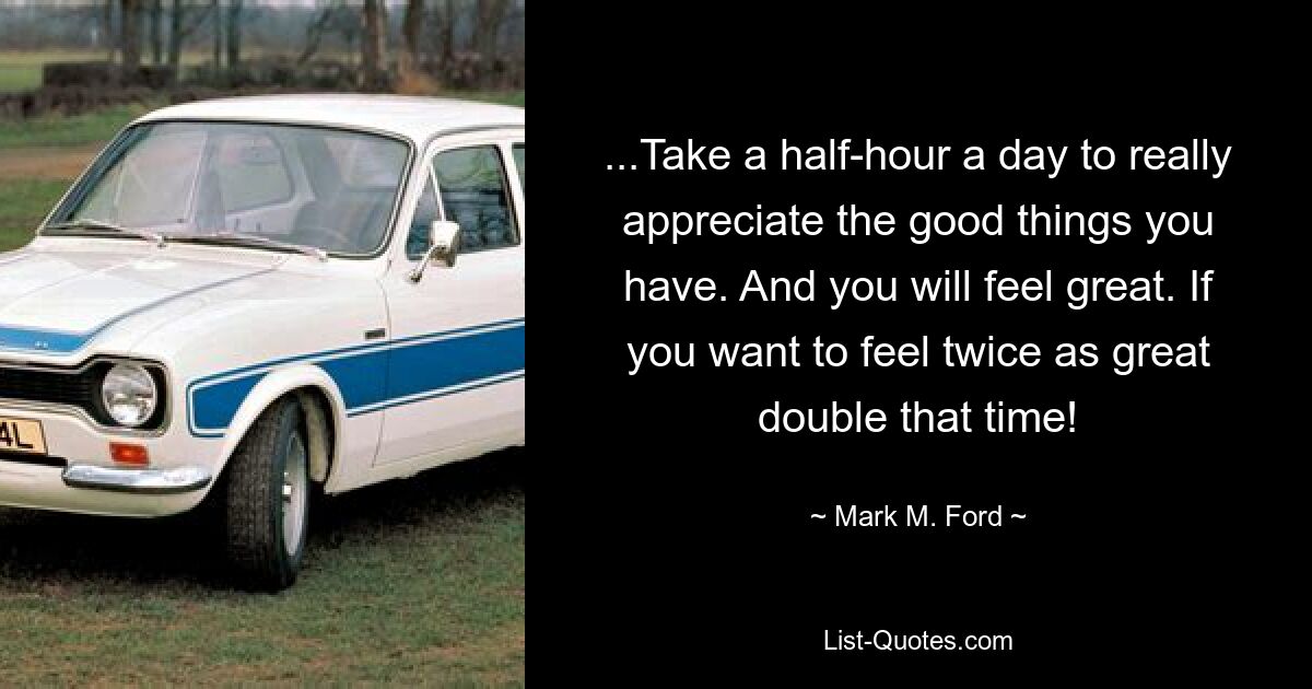 ...Take a half-hour a day to really appreciate the good things you have. And you will feel great. If you want to feel twice as great double that time! — © Mark M. Ford