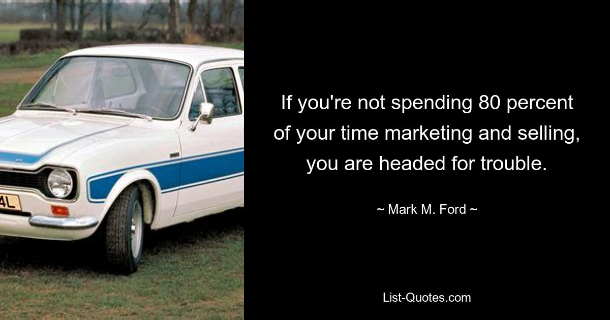 If you're not spending 80 percent of your time marketing and selling, you are headed for trouble. — © Mark M. Ford