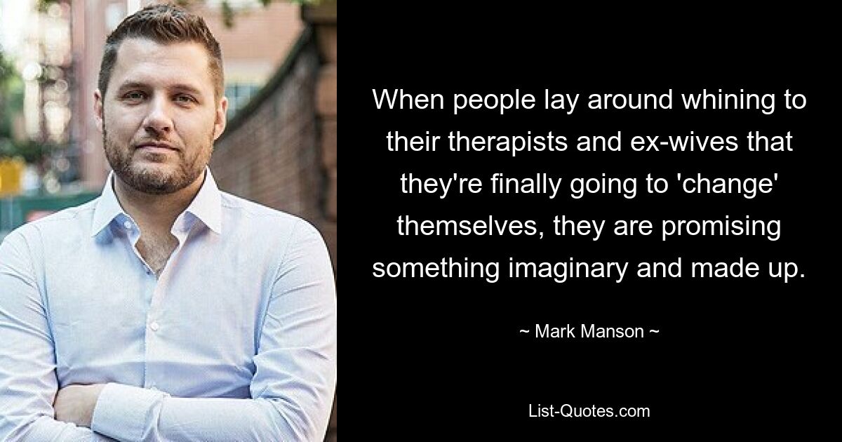 When people lay around whining to their therapists and ex-wives that they're finally going to 'change' themselves, they are promising something imaginary and made up. — © Mark Manson