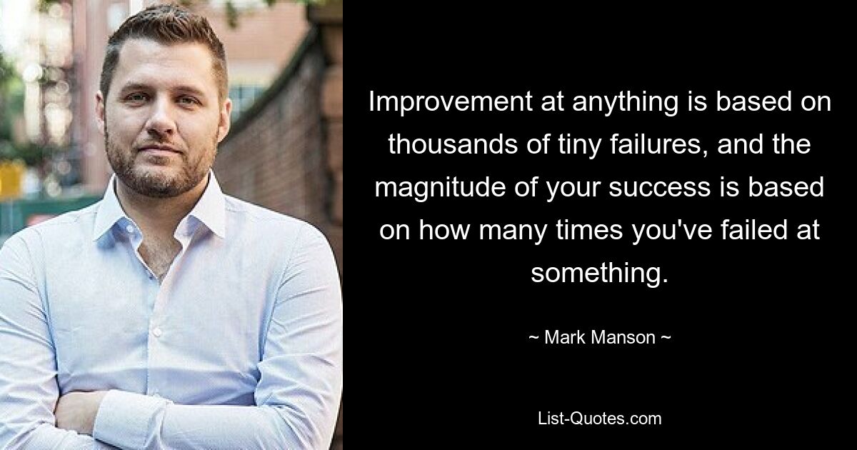 Improvement at anything is based on thousands of tiny failures, and the magnitude of your success is based on how many times you've failed at something. — © Mark Manson