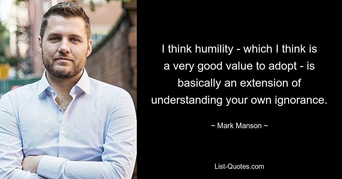 I think humility - which I think is a very good value to adopt - is basically an extension of understanding your own ignorance. — © Mark Manson