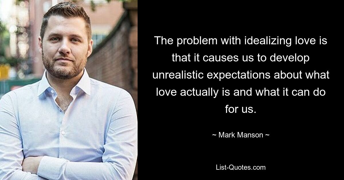 The problem with idealizing love is that it causes us to develop unrealistic expectations about what love actually is and what it can do for us. — © Mark Manson