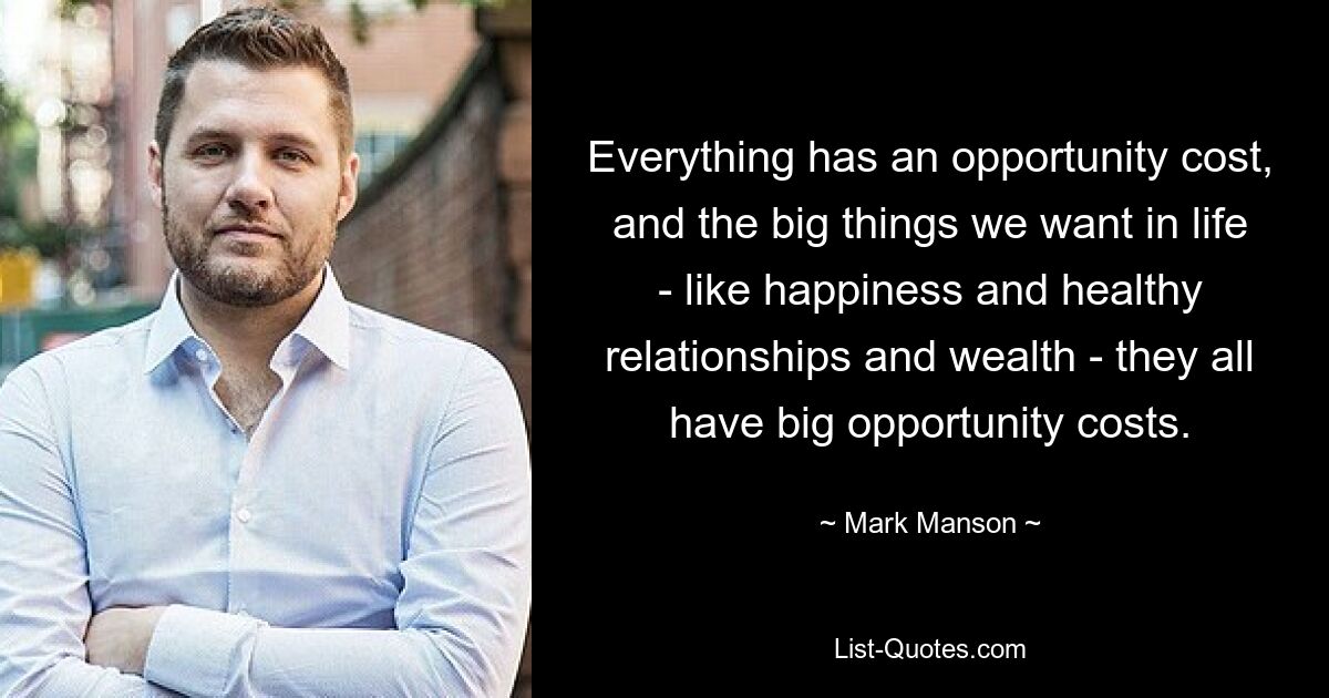 Everything has an opportunity cost, and the big things we want in life - like happiness and healthy relationships and wealth - they all have big opportunity costs. — © Mark Manson