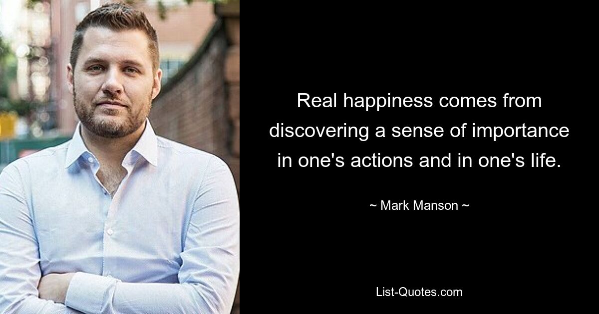 Real happiness comes from discovering a sense of importance in one's actions and in one's life. — © Mark Manson